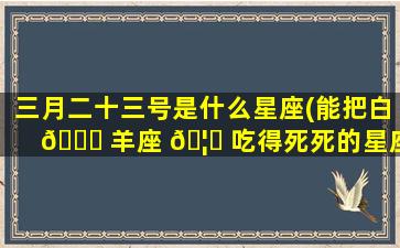 三月二十三号是什么星座(能把白 🐟 羊座 🦍 吃得死死的星座)